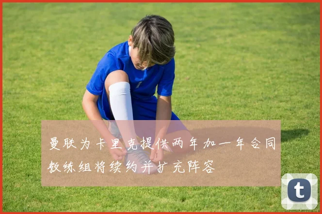 曼联为卡里克提供两年加一年合同教练组将续约并扩充阵容