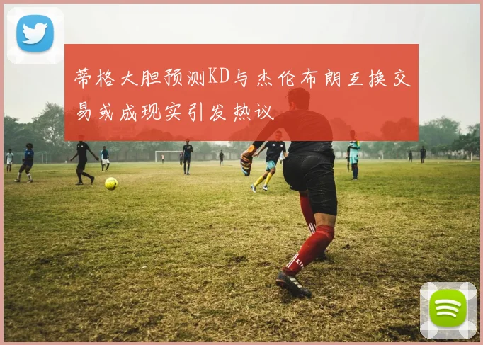 蒂格大胆预测KD与杰伦布朗互换交易或成现实引发热议