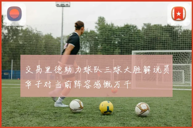 交易里德助力球队三球大胜解说员华子对当前阵容感慨万千