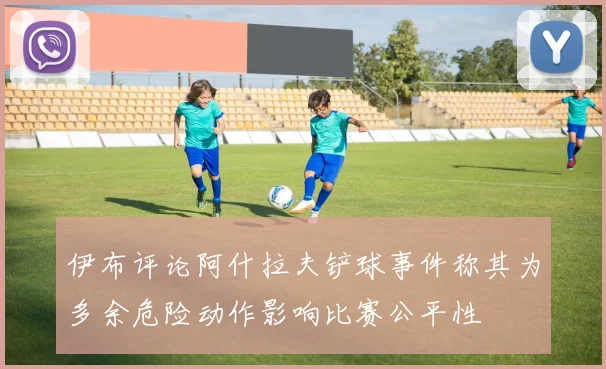 伊布评论阿什拉夫铲球事件称其为多余危险动作影响比赛公平性