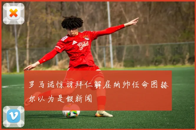 罗马诺惊讶拜仁解雇纳帅任命图赫尔以为是假新闻