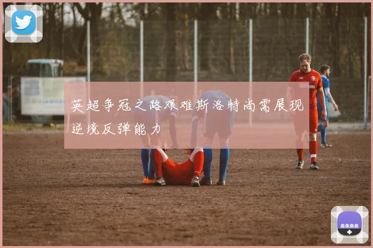 英超争冠之路艰难斯洛特尚需展现逆境反弹能力