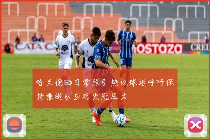哈兰德晒日常照引热议球迷呼吁保持谦逊以应对失冠压力