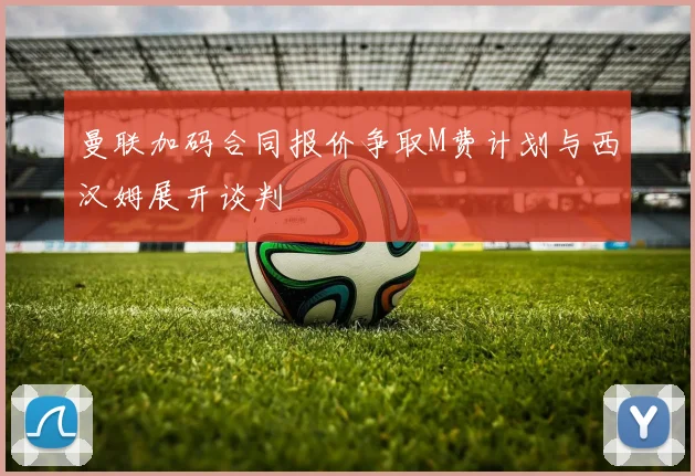 曼联加码合同报价争取M费计划与西汉姆展开谈判