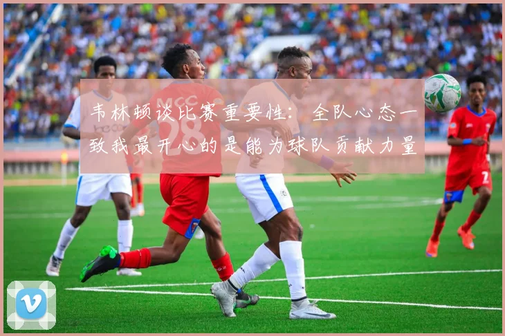 韦林顿谈比赛重要性：全队心态一致我最开心的是能为球队贡献力量