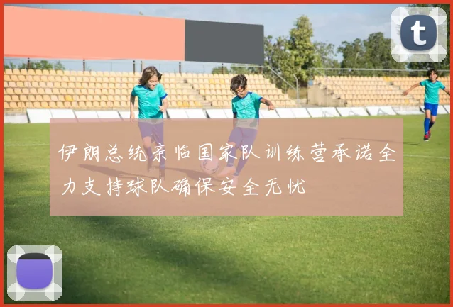 伊朗总统亲临国家队训练营承诺全力支持球队确保安全无忧