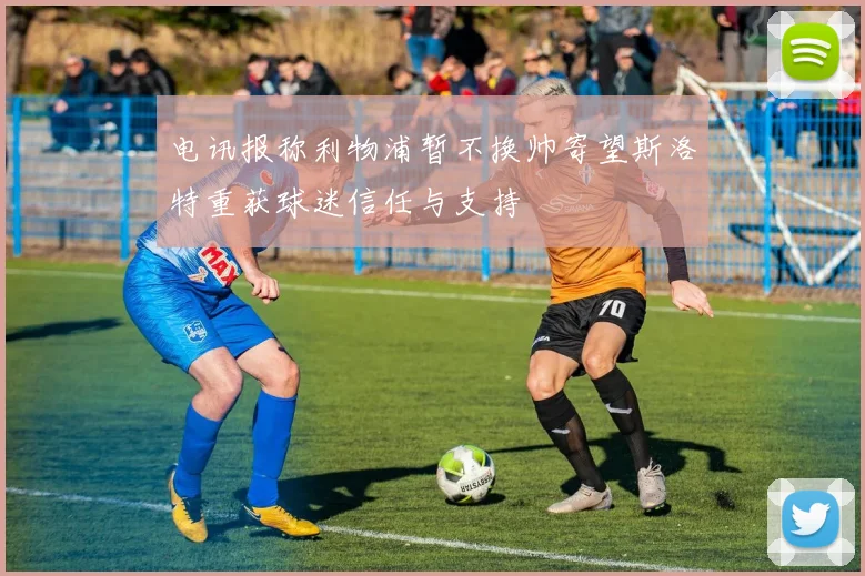 电讯报称利物浦暂不换帅寄望斯洛特重获球迷信任与支持