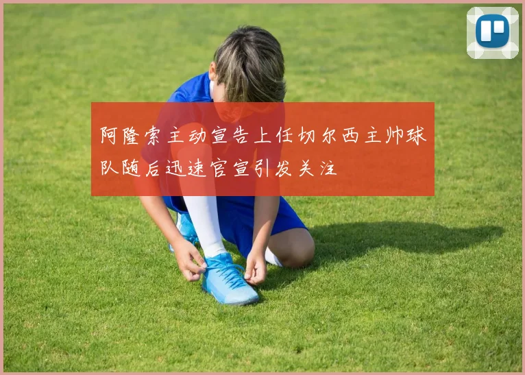 阿隆索主动宣告上任切尔西主帅球队随后迅速官宣引发关注