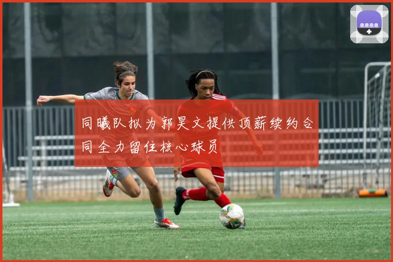 同曦队拟为郭昊文提供顶薪续约合同全力留住核心球员