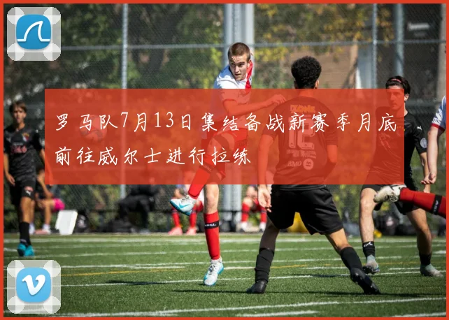 罗马队7月13日集结备战新赛季月底前往威尔士进行拉练