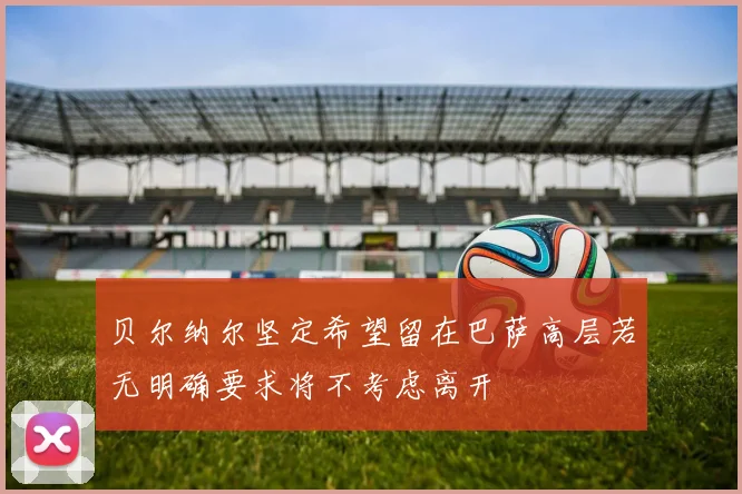 贝尔纳尔坚定希望留在巴萨高层若无明确要求将不考虑离开