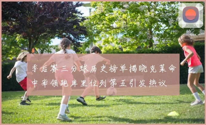 季后赛三分球历史榜单揭晓克莱命中率领跑库里位列第五引发热议