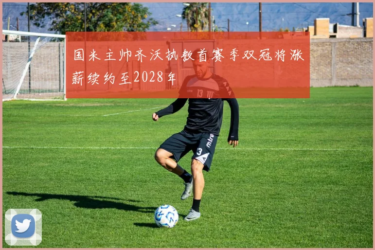 国米主帅齐沃执教首赛季双冠将涨薪续约至2028年