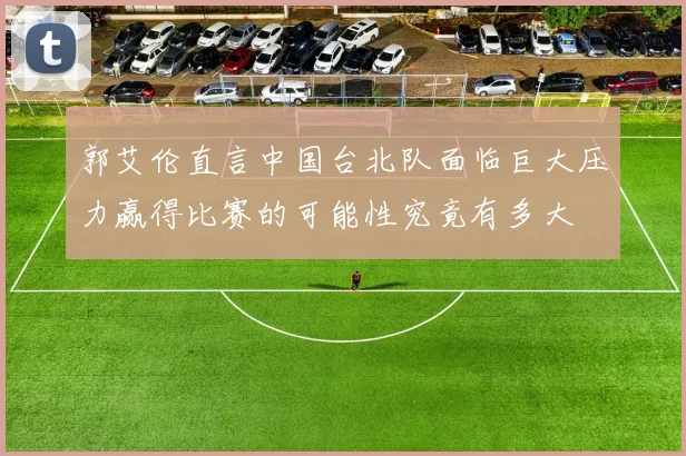 郭艾伦直言中国台北队面临巨大压力赢得比赛的可能性究竟有多大