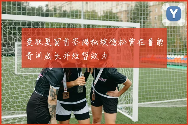 曼联夏窗首签揭秘埃德松曾在鲁能青训成长并短暂效力
